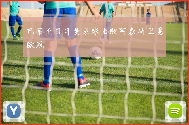 巴黎圣日耳曼点球击败阿森纳卫冕欧冠